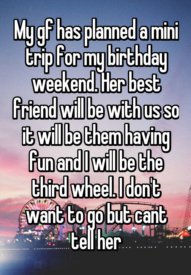 My gf has planned a mini trip for my birthday weekend. Her best friend will be with us so it will be them having fun and I will be the third wheel. I don't want to go but cant tell her