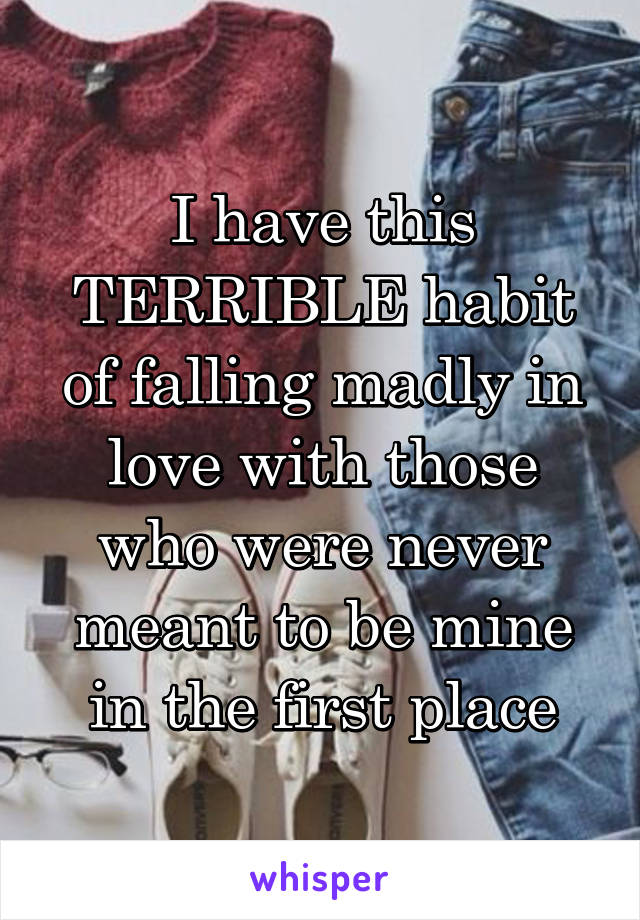 I have this TERRIBLE habit of falling madly in love with those who were never meant to be mine in the first place