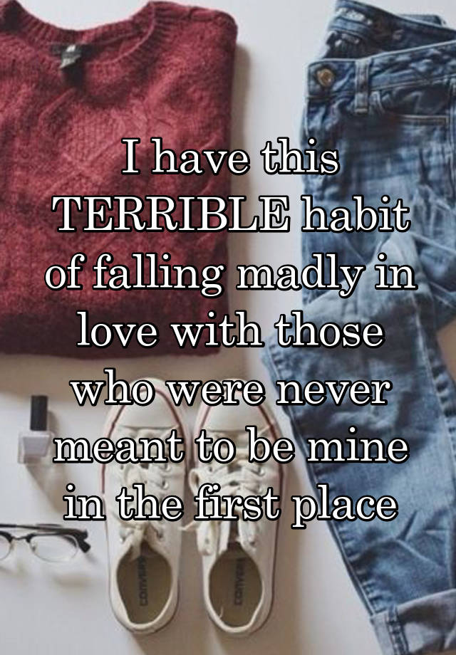 I have this TERRIBLE habit of falling madly in love with those who were never meant to be mine in the first place