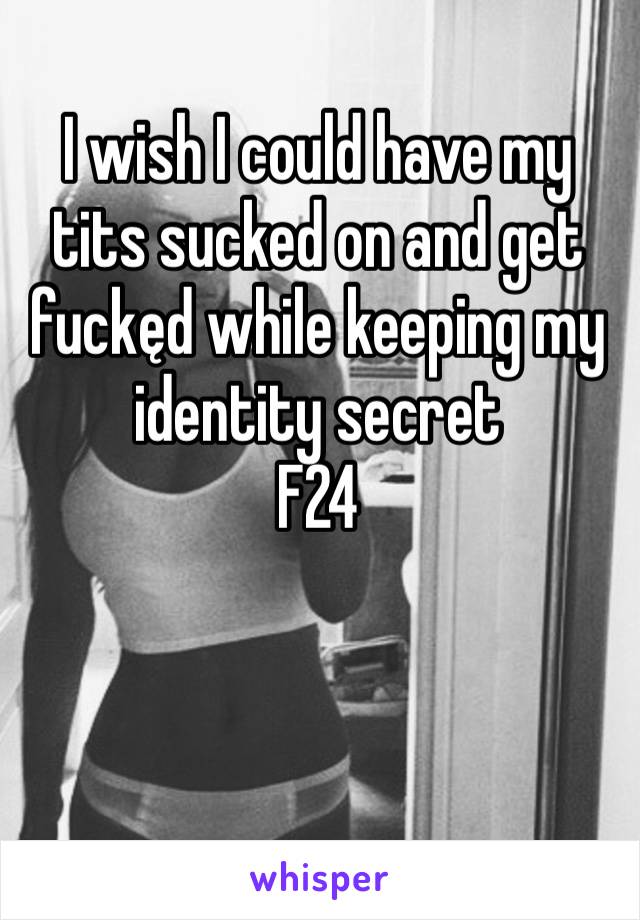 I wish I could have my tits sucked on and get fuckęd while keeping my identity secret 
F24