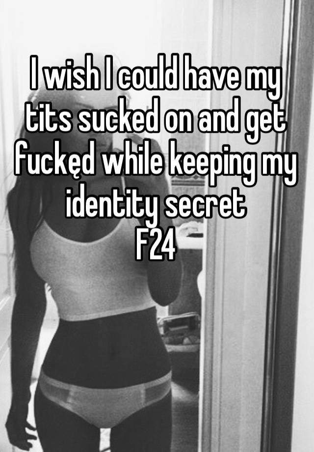 I wish I could have my tits sucked on and get fuckęd while keeping my identity secret 
F24