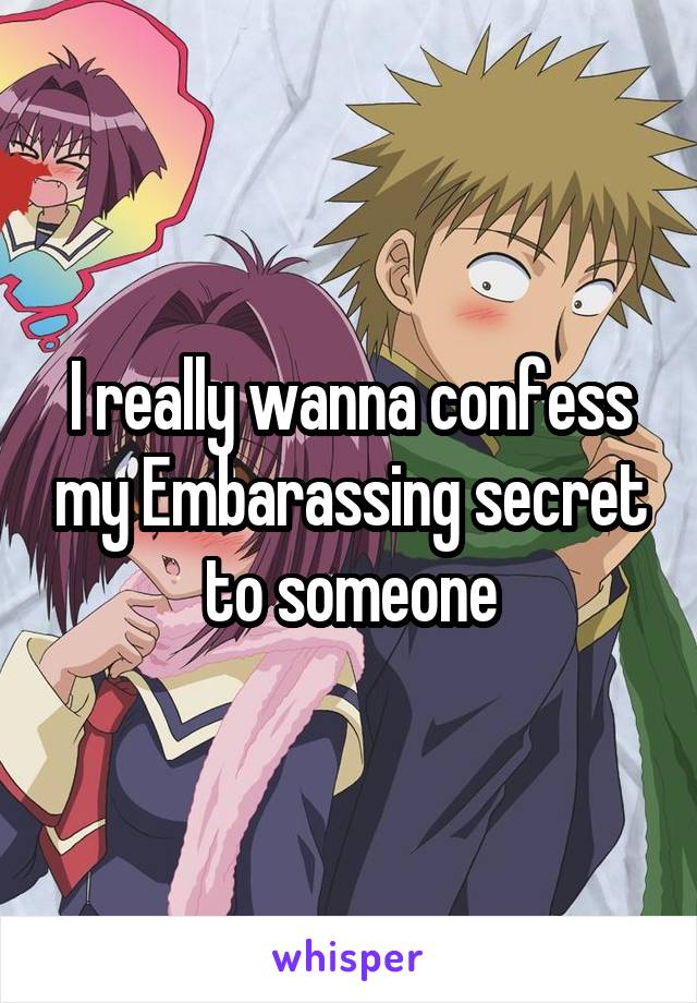 I really wanna confess my Embarassing secret to someone