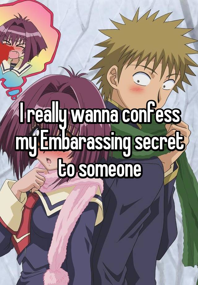 I really wanna confess my Embarassing secret to someone