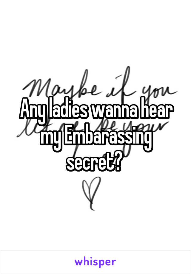 Any ladies wanna hear my Embarassing secret? 