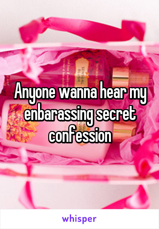 Anyone wanna hear my enbarassing secret confession