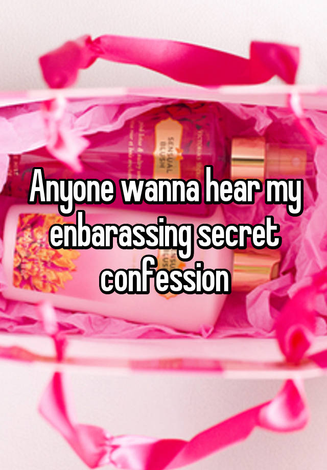 Anyone wanna hear my enbarassing secret confession