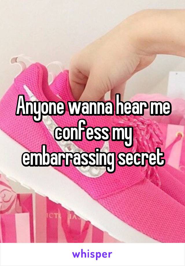 Anyone wanna hear me confess my embarrassing secret