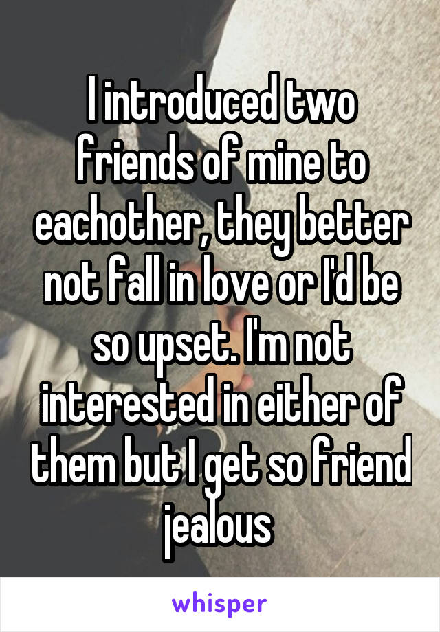 I introduced two friends of mine to eachother, they better not fall in love or I'd be so upset. I'm not interested in either of them but I get so friend jealous 