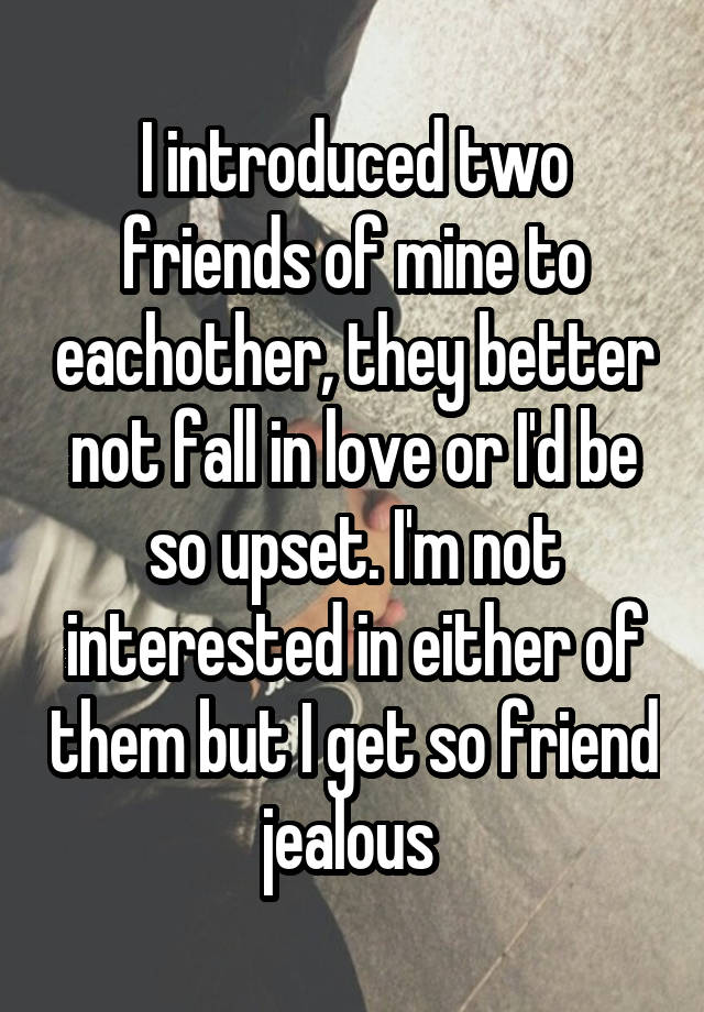 I introduced two friends of mine to eachother, they better not fall in love or I'd be so upset. I'm not interested in either of them but I get so friend jealous 