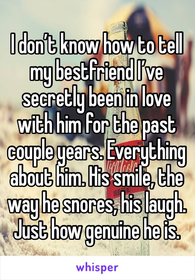 I don’t know how to tell my bestfriend I’ve secretly been in love with him for the past couple years. Everything about him. His smile, the way he snores, his laugh. Just how genuine he is.