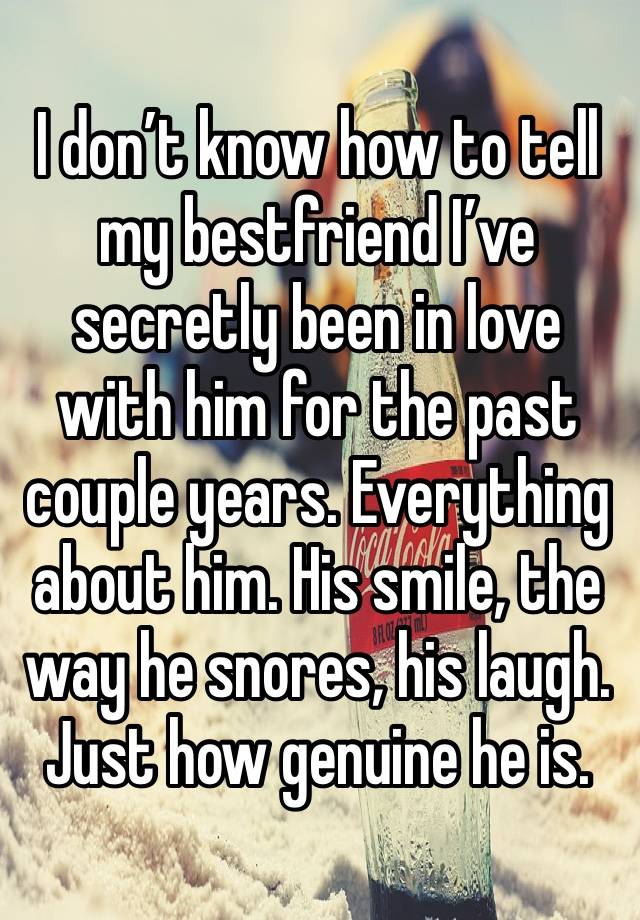 I don’t know how to tell my bestfriend I’ve secretly been in love with him for the past couple years. Everything about him. His smile, the way he snores, his laugh. Just how genuine he is.