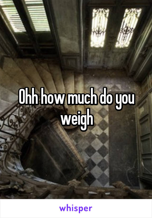 Ohh how much do you weigh