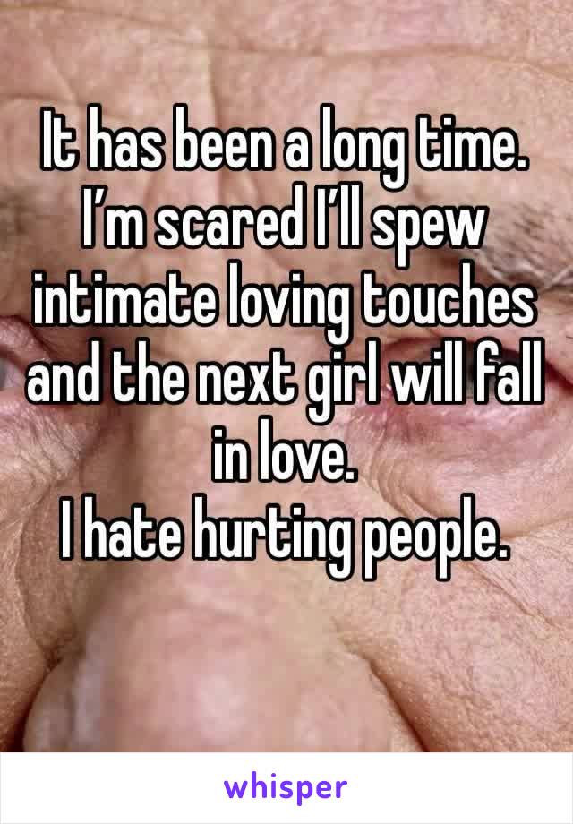 It has been a long time. 
I’m scared I’ll spew intimate loving touches and the next girl will fall in love. 
I hate hurting people. 