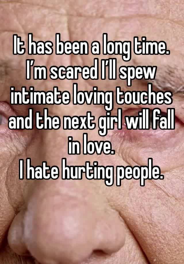 It has been a long time. 
I’m scared I’ll spew intimate loving touches and the next girl will fall in love. 
I hate hurting people. 