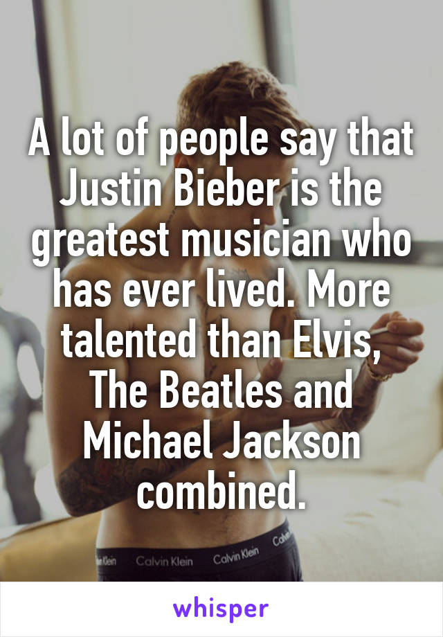 A lot of people say that Justin Bieber is the greatest musician who has ever lived. More talented than Elvis, The Beatles and Michael Jackson combined.