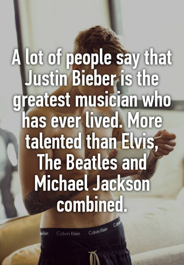 A lot of people say that Justin Bieber is the greatest musician who has ever lived. More talented than Elvis, The Beatles and Michael Jackson combined.