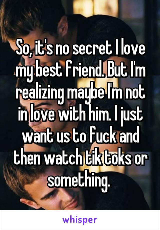 So, it's no secret I love my best friend. But I'm realizing maybe I'm not in love with him. I just want us to fuck and then watch tik toks or something. 