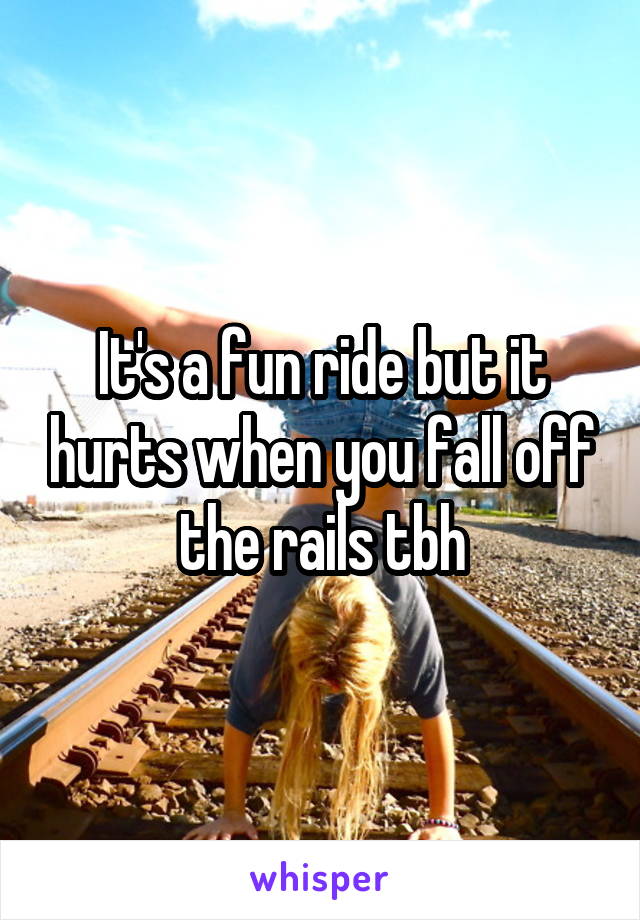 It's a fun ride but it hurts when you fall off the rails tbh