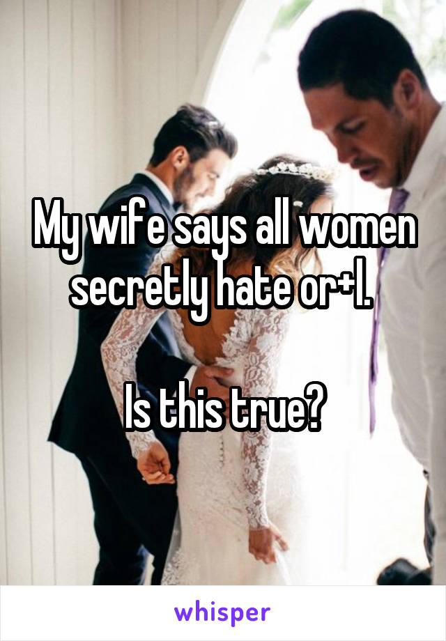 My wife says all women secretly hate or+l. 

Is this true?