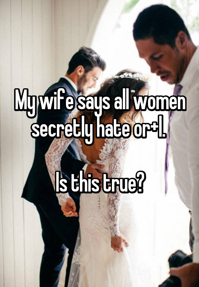 My wife says all women secretly hate or+l. 

Is this true?