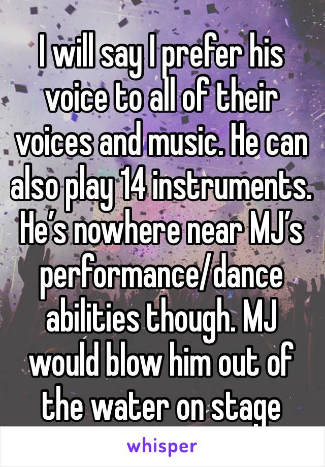 I will say I prefer his voice to all of their voices and music. He can also play 14 instruments. He’s nowhere near MJ’s performance/dance abilities though. MJ would blow him out of the water on stage