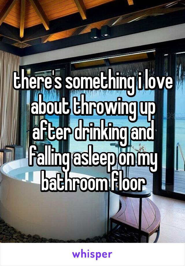 there's something i love about throwing up after drinking and falling asleep on my bathroom floor