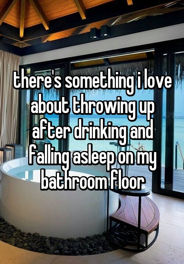 there's something i love about throwing up after drinking and falling asleep on my bathroom floor