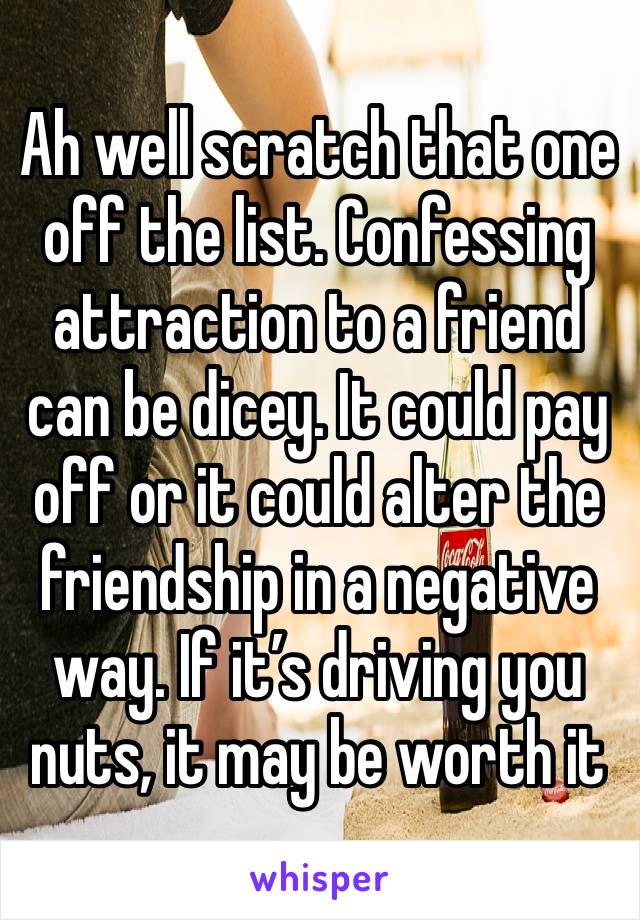 Ah well scratch that one off the list. Confessing attraction to a friend can be dicey. It could pay off or it could alter the friendship in a negative way. If it’s driving you nuts, it may be worth it