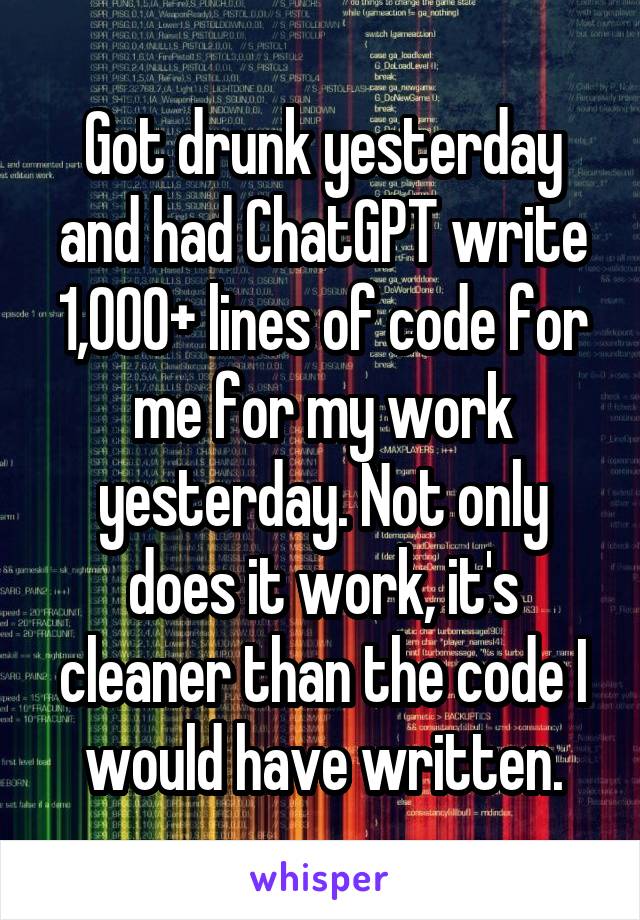 Got drunk yesterday and had ChatGPT write 1,000+ lines of code for me for my work yesterday. Not only does it work, it's cleaner than the code I would have written.