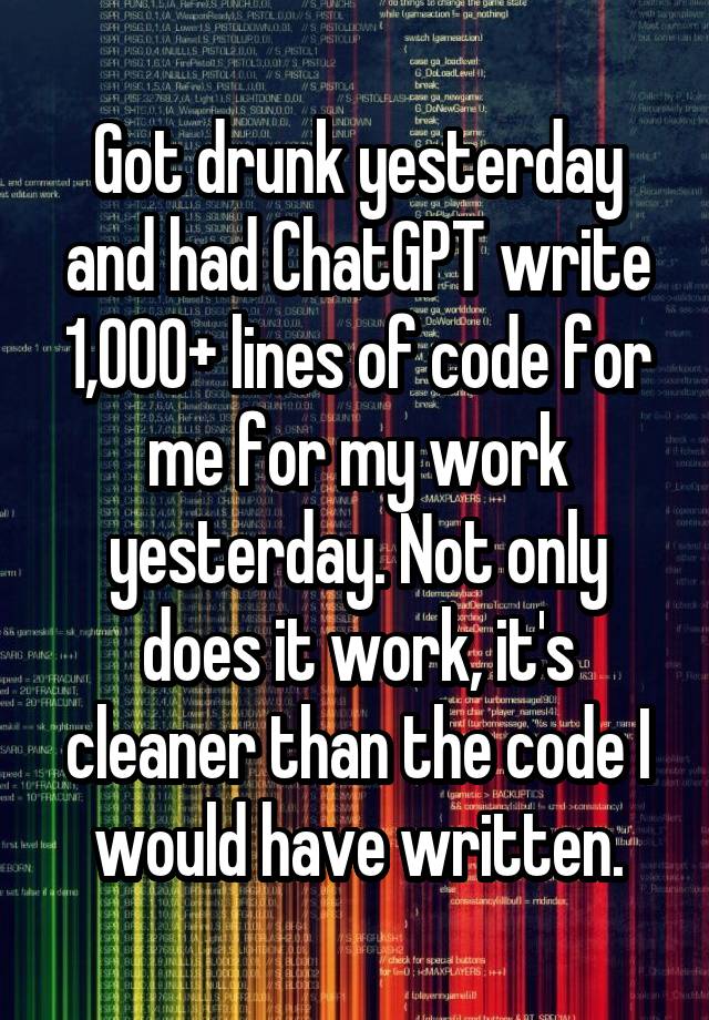 Got drunk yesterday and had ChatGPT write 1,000+ lines of code for me for my work yesterday. Not only does it work, it's cleaner than the code I would have written.