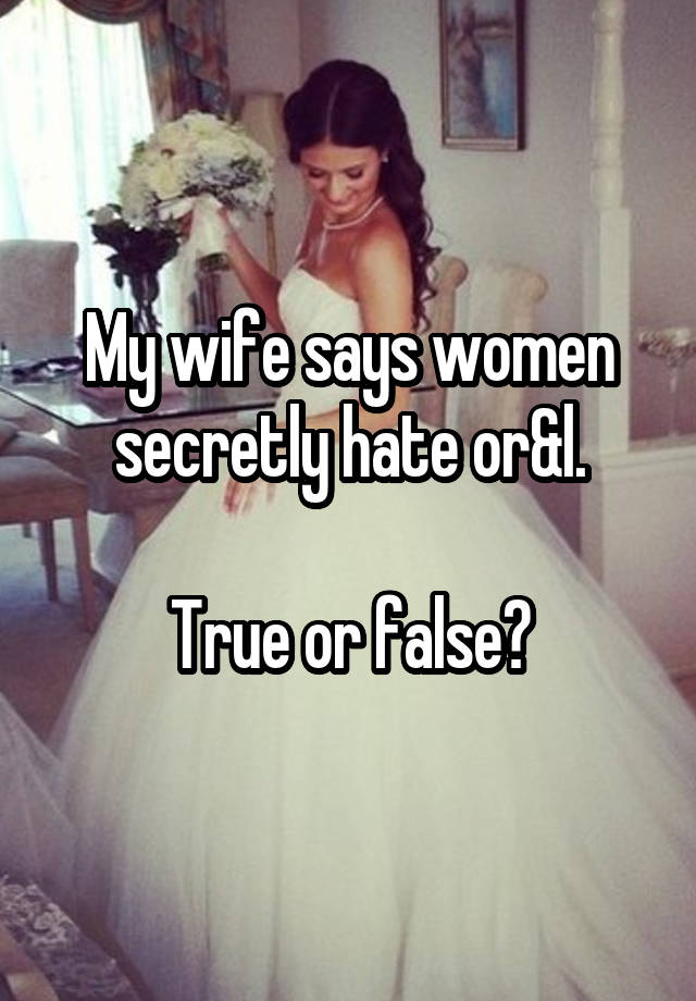 My wife says women secretly hate or&l.

True or false?