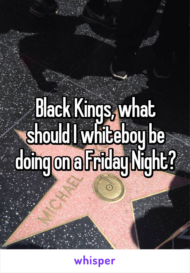 Black Kings, what should I whiteboy be doing on a Friday Night?