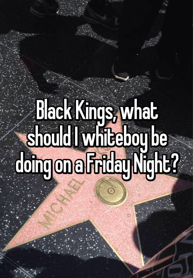 Black Kings, what should I whiteboy be doing on a Friday Night?