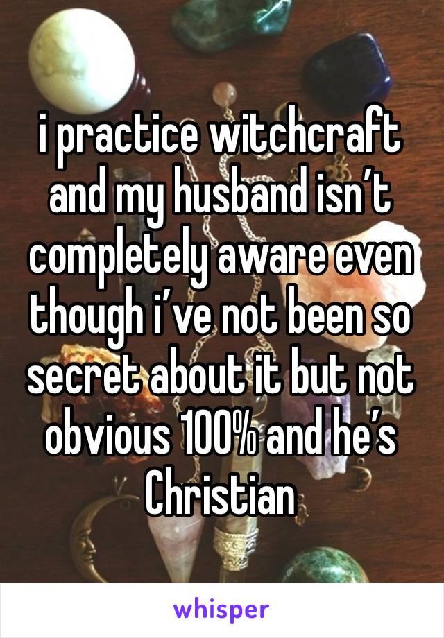 i practice witchcraft and my husband isn’t completely aware even though i’ve not been so secret about it but not obvious 100% and he’s Christian