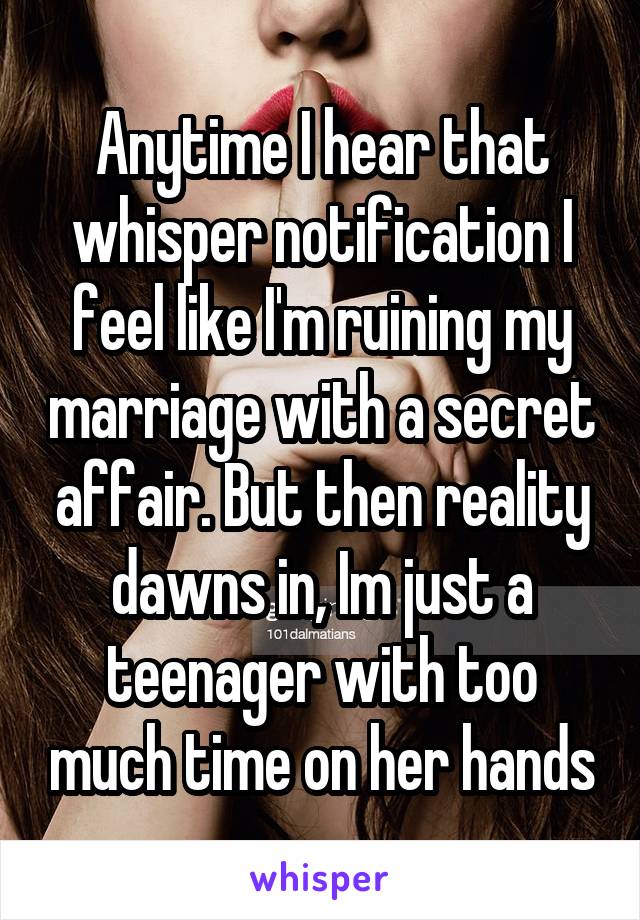 Anytime I hear that whisper notification I feel like I'm ruining my marriage with a secret affair. But then reality dawns in, Im just a teenager with too much time on her hands