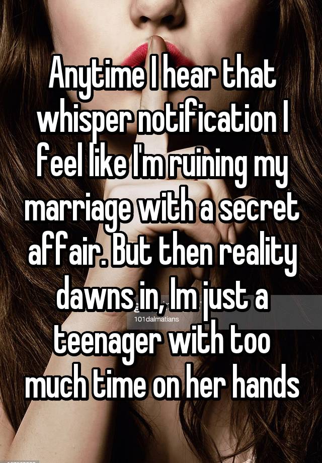 Anytime I hear that whisper notification I feel like I'm ruining my marriage with a secret affair. But then reality dawns in, Im just a teenager with too much time on her hands