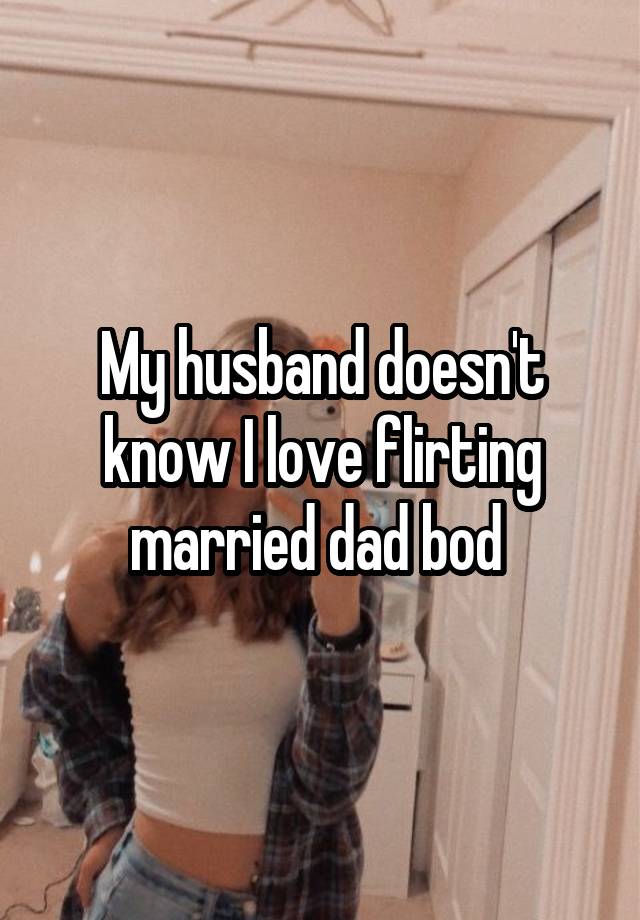 My husband doesn't know I love flirting married dad bod 