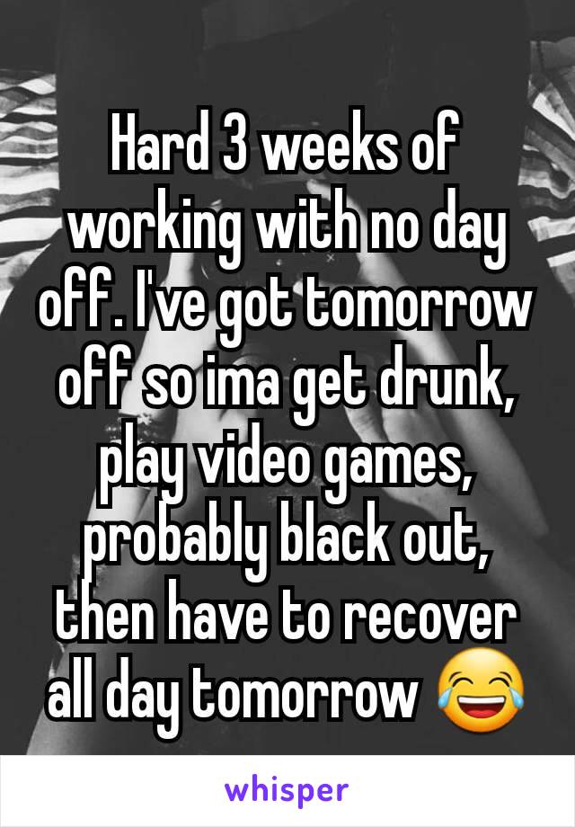 Hard 3 weeks of working with no day off. I've got tomorrow off so ima get drunk, play video games, probably black out, then have to recover all day tomorrow 😂