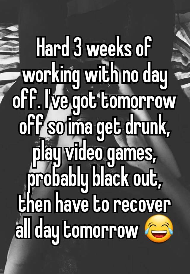 Hard 3 weeks of working with no day off. I've got tomorrow off so ima get drunk, play video games, probably black out, then have to recover all day tomorrow 😂