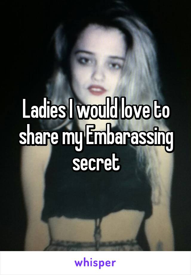 Ladies I would love to share my Embarassing secret