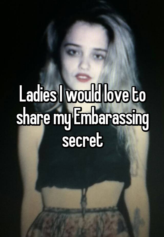 Ladies I would love to share my Embarassing secret