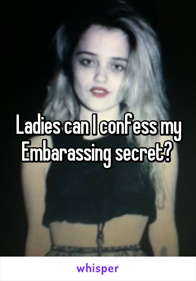 Ladies can I confess my Embarassing secret? 