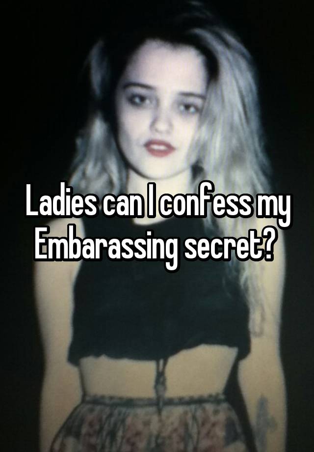 Ladies can I confess my Embarassing secret? 