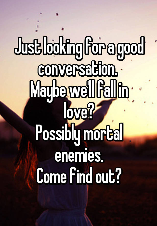 Just looking for a good conversation. 
Maybe we'll fall in love?
Possibly mortal enemies.
Come find out?