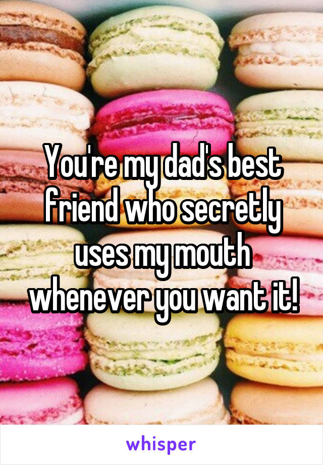 You're my dad's best friend who secretly uses my mouth whenever you want it!