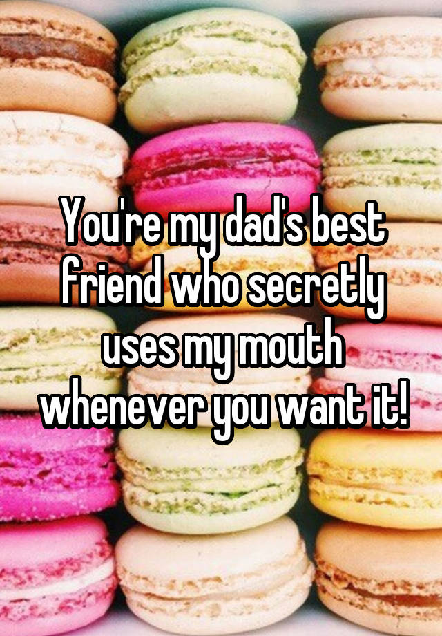 You're my dad's best friend who secretly uses my mouth whenever you want it!