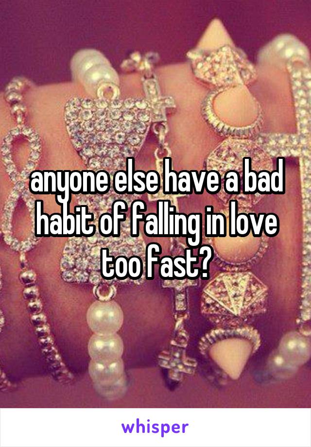 anyone else have a bad habit of falling in love too fast?