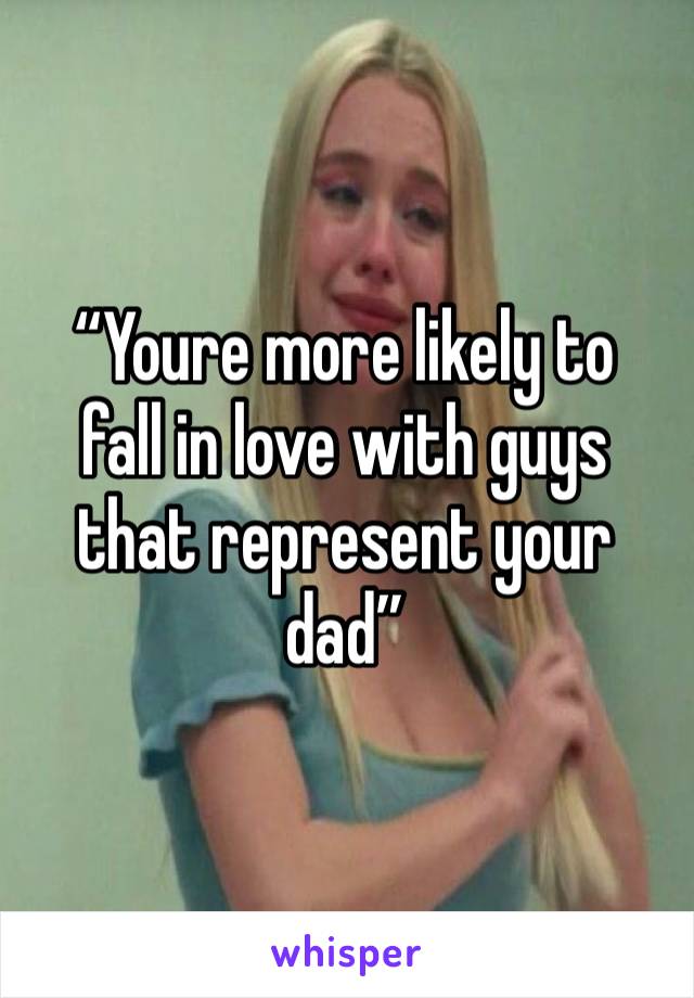 “Youre more likely to 
fall in love with guys that represent your dad”