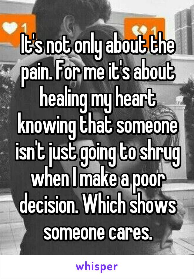 It's not only about the pain. For me it's about healing my heart knowing that someone isn't just going to shrug when I make a poor decision. Which shows someone cares.