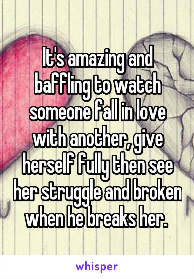 It's amazing and baffling to watch someone fall in love with another, give herself fully then see her struggle and broken when he breaks her. 